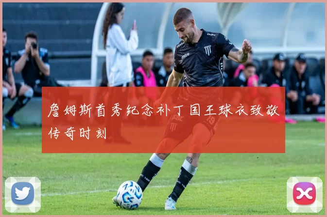 詹姆斯首秀纪念补丁国王球衣致敬传奇时刻