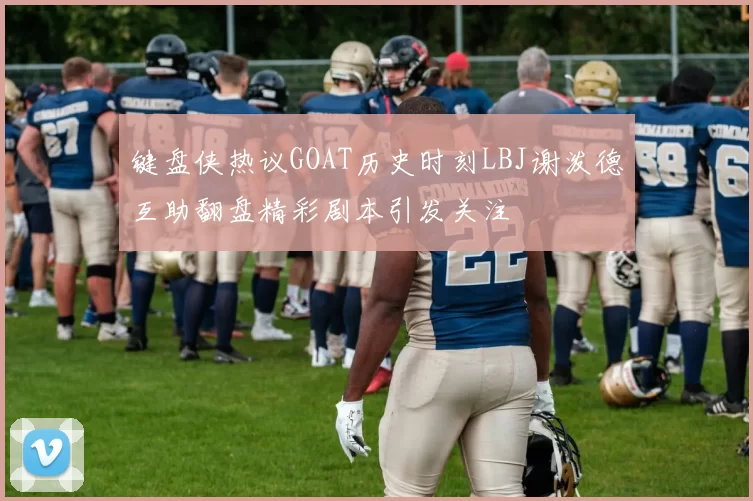 键盘侠热议GOAT历史时刻LBJ谢泼德互助翻盘精彩剧本引发关注