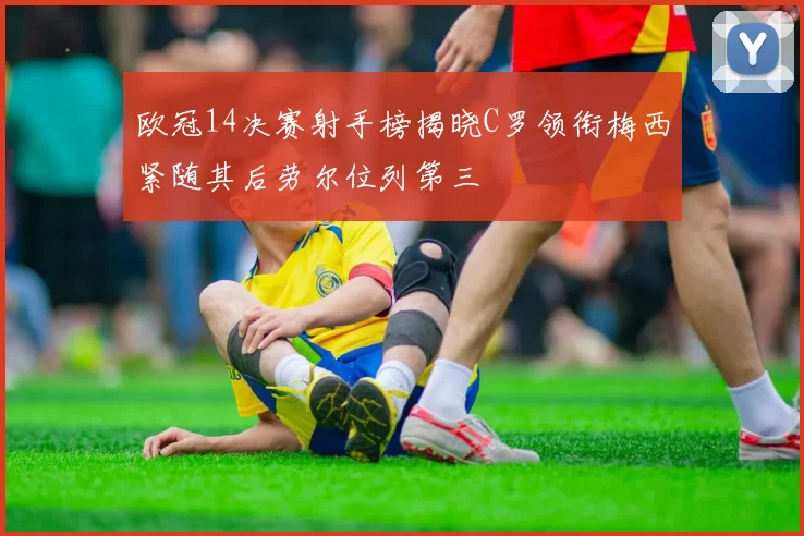 欧冠14决赛射手榜揭晓C罗领衔梅西紧随其后劳尔位列第三