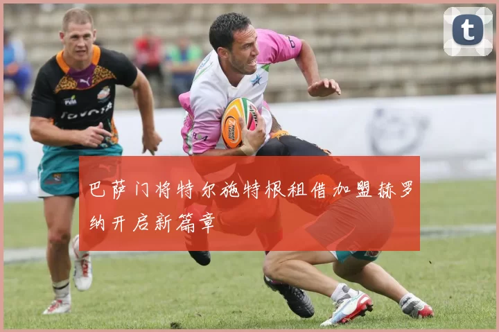 巴萨门将特尔施特根租借加盟赫罗纳开启新篇章