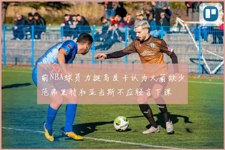 前NBA球员力挺乌度卡认为火箭缺少范弗里特和亚当斯不应轻言下课