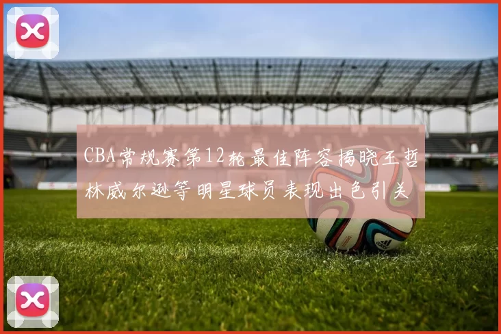 CBA常规赛第12轮最佳阵容揭晓王哲林威尔逊等明星球员表现出色引关注
