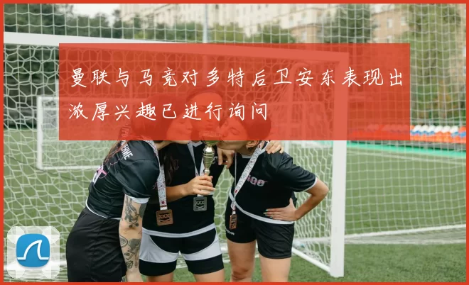 曼联与马竞对多特后卫安东表现出浓厚兴趣已进行询问