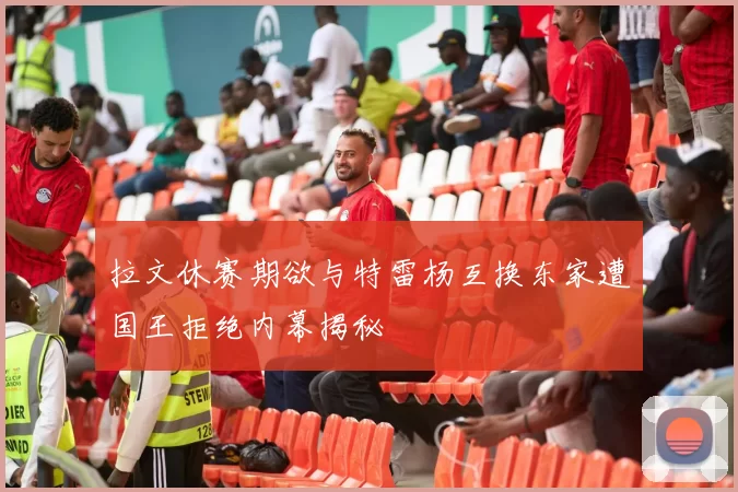 拉文休赛期欲与特雷杨互换东家遭国王拒绝内幕揭秘