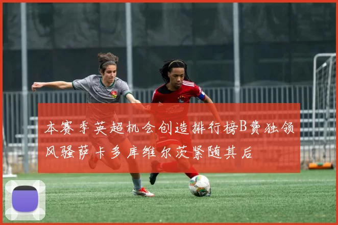 本赛季英超机会创造排行榜B费独领风骚萨卡多库维尔茨紧随其后
