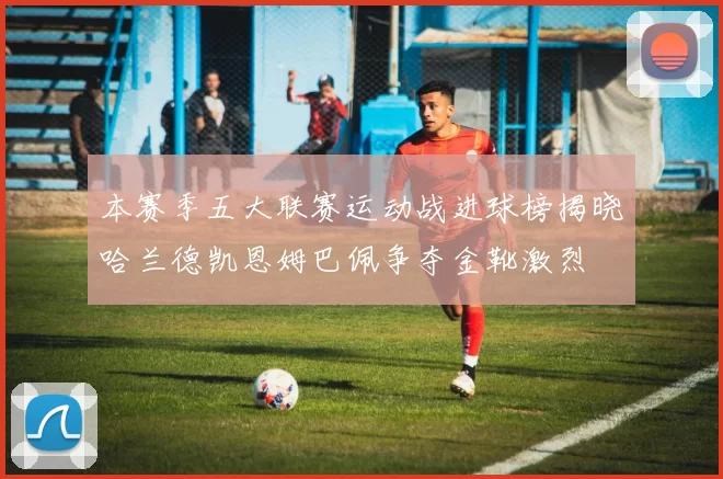 本赛季五大联赛运动战进球榜揭晓哈兰德凯恩姆巴佩争夺金靴激烈