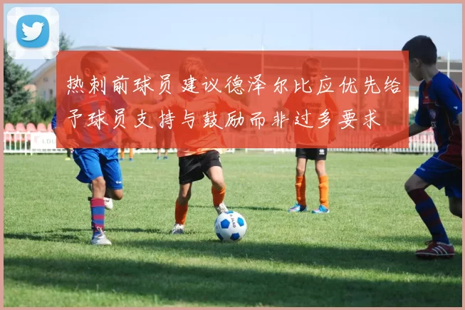 热刺前球员建议德泽尔比应优先给予球员支持与鼓励而非过多要求
