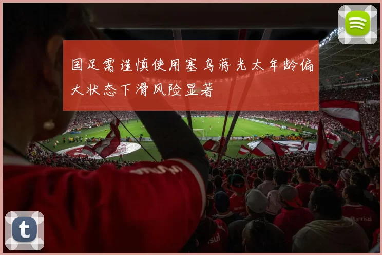 国足需谨慎使用塞鸟蒋光太年龄偏大状态下滑风险显著