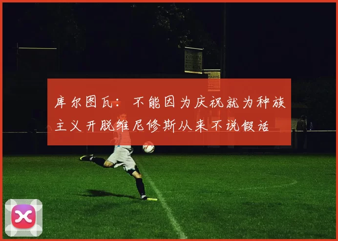 库尔图瓦：不能因为庆祝就为种族主义开脱维尼修斯从来不说假话