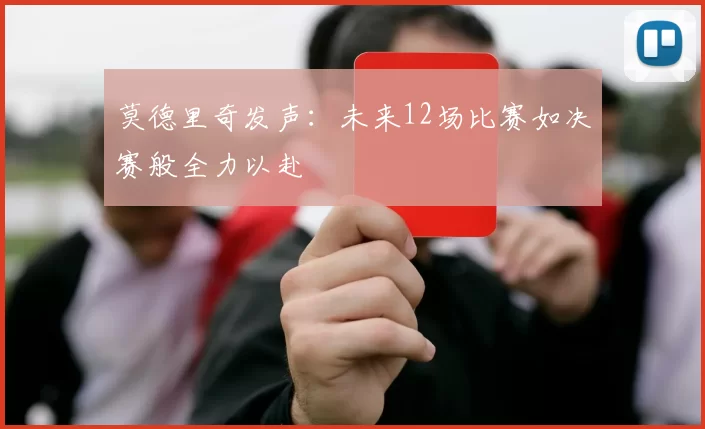 莫德里奇发声：未来12场比赛如决赛般全力以赴