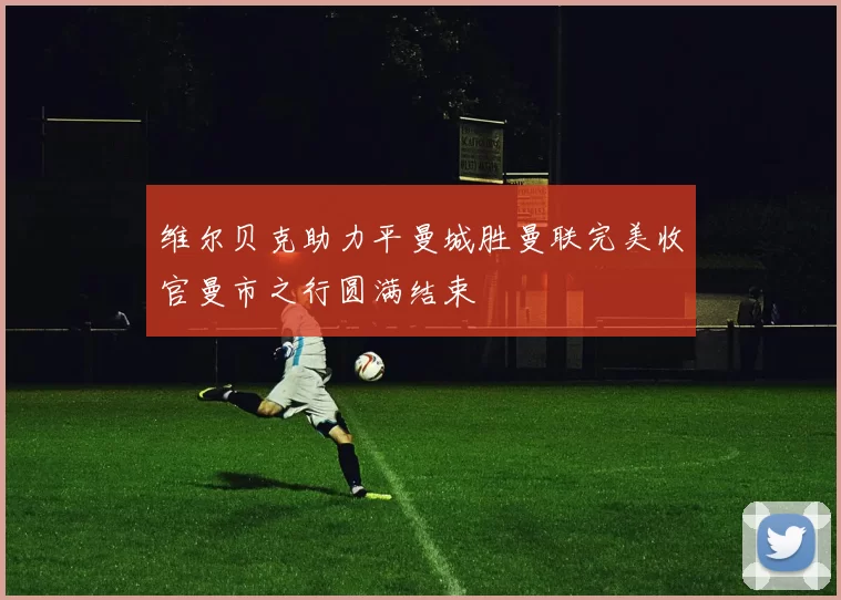 维尔贝克助力平曼城胜曼联完美收官曼市之行圆满结束