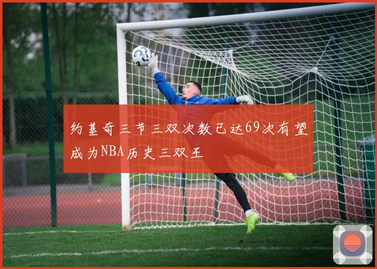 约基奇三节三双次数已达69次有望成为NBA历史三双王