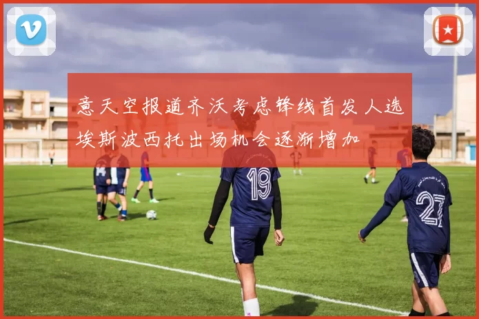 意天空报道齐沃考虑锋线首发人选埃斯波西托出场机会逐渐增加