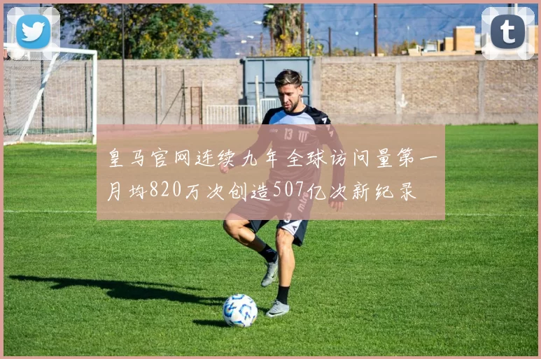 皇马官网连续九年全球访问量第一月均820万次创造507亿次新纪录