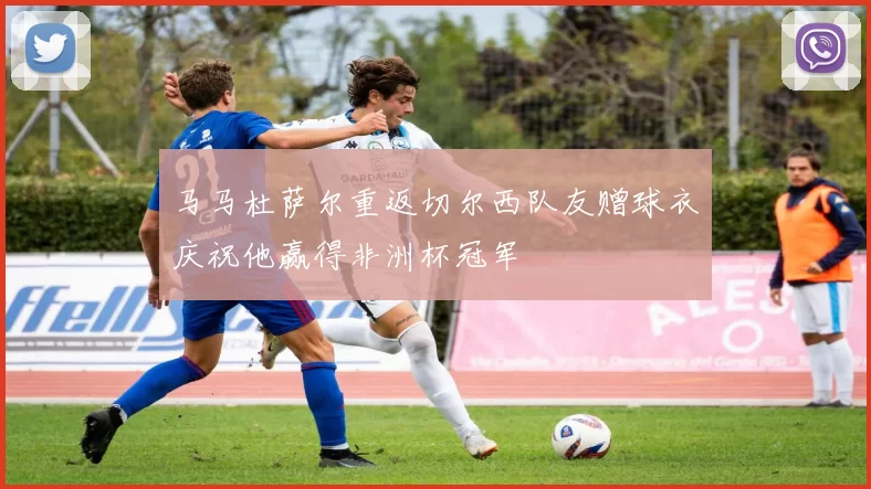 马马杜萨尔重返切尔西队友赠球衣庆祝他赢得非洲杯冠军