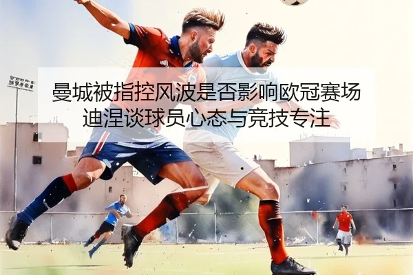 曼城被指控风波是否影响欧冠赛场 迪涅谈球员心态与竞技专注